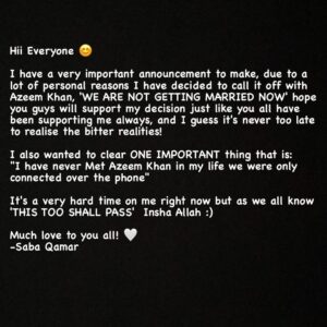 Saba Qamar Zaman Instagram - Hii Everyone 😊

I have a very important announcement to make, due to a lot of personal reasons I have decided to call it off with Azeem Khan, 'WE ARE NOT GETTING MARRIED NOW' hope you guys will support my decision just like you all have been supporting me always, and I guess it's never too late to realise the bitter realities! 

I also wanted to clear ONE IMPORTANT thing that is:
"I have never Met Azeem Khan in my life we were only connected over the phone" 

It's a very hard time on me right now but as we all know 'THIS TOO SHALL PASS'  Insha Allah :)

Much love to you all! 🤍
-Saba Qamar