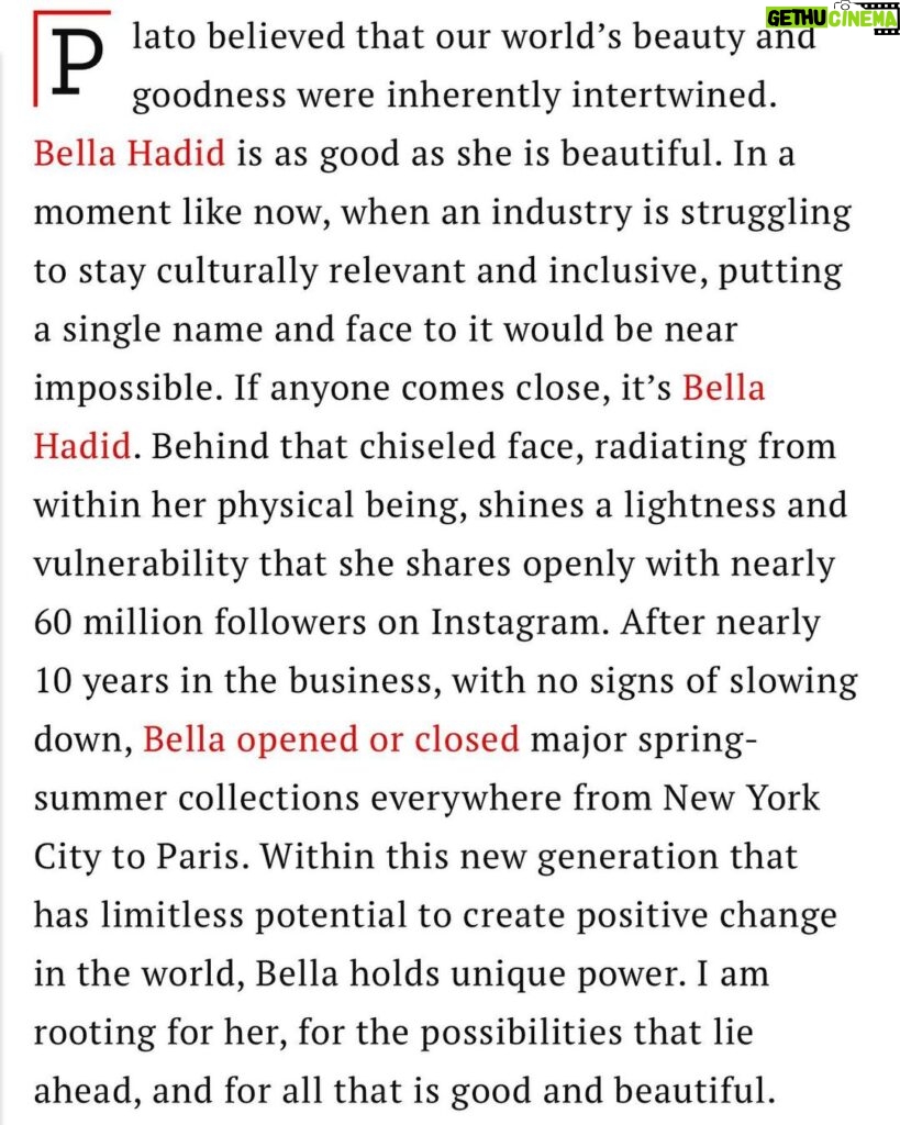 Bella Hadid Instagram - Proud to be included in the 2023 #TIME100 @Time list of the most influential people in the world. In awe of this achievement, and being able to be recognized along side so many talented, hardworking and life changing people. These are human beings challenging government systems, inventing world changing products, and being a light for many, in a world of darkness. Not to say I haven’t gone head to head with government systems before , but there is still a lot I have to do and a lot that has to be done. The truth is, to say I am anywhere near as influential as some of these big names, is a huge statement to make, but please know,I can feel the weight and understand my responsibilities within it. To be recognized for the work I’ve done, just makes me want to work harder to be a part of the change we want to see in this world. I know my mission is much larger than what I have even touched the surface on now, and I will continue to fight until change has been made. I will always do my best to spread the message of kindness, advocating for mental health and chronic illness, while continuing to stand up for what I know in my heart, to be right, when it comes to the refugee crisis, governmental pawns, border control issues and systematic oppression. I will always be a supporter for the oppressed and anyone less fortunate, no matter whose feathers it ruffles. Helping others is my passion& I will never stop, no matter what. It’s important for me to always speak my truth, and be as genuine as I can with you all, so to get on this list just by being myself and advocating from my heart, is a blessing in itself. WORDS BY @cturlington ❤️🙏🏽❤️ Christy - your words have me sitting in much gratitude. To know that you, the queen of beauty, integrity&kindness, have this to say about me means the world,& I have no words to describe how I feel that YOU took the time to write this tribute for me. Thank you Christy. Your light , heart, hardwork& spirit have infected the fashion industry& the world,& I am inspired by you to always follow my heart and stand up for what I believe in.