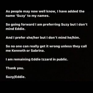 Eddie Izzard Instagram - As people may now well know, I have added the name ‘Suzy’ to my names. 

So going forward I am preferring Suzy but I don’t mind Eddie. 

And I prefer she/her but I don’t mind he/him. 

So no one can really get it wrong unless they call me Kenneth or Sabrina. 

I am remaining Eddie Izzard in public. 

Thank you. 

Suzy/Eddie