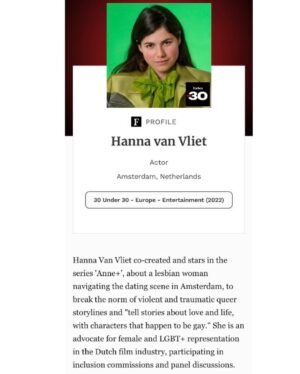 Hanna van Vliet Instagram - Op de valreep van m’n jaren als twintiger deze grote eer! Representatie matters. Niet alleen als queer persoon, maar ook als vrouw. Dus laten we blijven praten over hoe belangrijk genuanceerde voorbeelden zijn. En vooral; het niet houden bij praten, maar ook actie ondernemen!!! 
Want ook in de Nederlandse filmindustrie is de man/vrouw verhouding (veel) schever dan we zouden willen. In het aantal rollen, de kwaliteit van die rollen en - huh in Nederland? ja in Nederland - ongelijke betaling... Dus producenten, regisseurs, scenaristen, filmfonds, distributeurs, omroepen, streamers: check voor de lol je eigen werk er nog eens op!
Worden we als industrie alleen maar beter van!!
Oké groetjessss
Thank you @forbesunder30 💜

📸 @tengbehkamara / @most / @netflix
