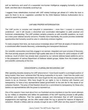 Jeremy Kenyon Lockyer Corbell Instagram - For those of you who do not know, here is my witness statement from the recent congressional hearing - now part of the Congressional Record. 

George Knapp and I both submitted a witness statement that was publicly put into record and submitted during the recent UFO hearing. They were officially put into record by Rep. Tim Burchett (with full support by the attending members).

I bring this up because I recommend reading the statements if you missed them - I will be sure to post George's on social media next!

My statement was designed to provide a basic foundation for the UFO puzzle. To be the voice for those who can't speak at this time. It's my best "Estimate Of The Situation" when it comes to the UAP puzzle; how we got here and where we might be going.

George's congressional statement goes into detail on the classified UFO documents he smuggled back from Russia - and he also names names and programs pertaining to the UAP efforts by the United States.

Ground truth on this UFO issue is what we all desire. And no one person knows exactly what that is. But together, we will get closer - every damn day.

UFO secrecy is the corrosive acid eroding public trust - transparency is the medicine. We must aim to get consensus reality to reflect ACTUAL reality - when it comes to the truth about UFOs.

Keep up the fight. You have a right to know about the apparent UFO presence on planet Earth engaging humanity... but more importantly, you have a NEED to know what the facts are.

Let's get there. Push 🛸

@GeorgeKnapp66 👀

Learn more at WeaponizedPodcast.com

#UAPtransparency