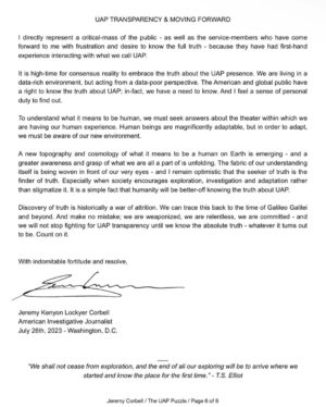 Jeremy Kenyon Lockyer Corbell Instagram - For those of you who do not know, here is my witness statement from the recent congressional hearing - now part of the Congressional Record. 

George Knapp and I both submitted a witness statement that was publicly put into record and submitted during the recent UFO hearing. They were officially put into record by Rep. Tim Burchett (with full support by the attending members).

I bring this up because I recommend reading the statements if you missed them - I will be sure to post George's on social media next!

My statement was designed to provide a basic foundation for the UFO puzzle. To be the voice for those who can't speak at this time. It's my best "Estimate Of The Situation" when it comes to the UAP puzzle; how we got here and where we might be going.

George's congressional statement goes into detail on the classified UFO documents he smuggled back from Russia - and he also names names and programs pertaining to the UAP efforts by the United States.

Ground truth on this UFO issue is what we all desire. And no one person knows exactly what that is. But together, we will get closer - every damn day.

UFO secrecy is the corrosive acid eroding public trust - transparency is the medicine. We must aim to get consensus reality to reflect ACTUAL reality - when it comes to the truth about UFOs.

Keep up the fight. You have a right to know about the apparent UFO presence on planet Earth engaging humanity... but more importantly, you have a NEED to know what the facts are.

Let's get there. Push 🛸

@GeorgeKnapp66 👀

Learn more at WeaponizedPodcast.com

#UAPtransparency