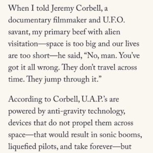 Jeremy Kenyon Lockyer Corbell Instagram - Fascinating UFO article by the great Rich Cohen, written in @AirMailWeekly.

A brave new voice on the UAP beat. Glad to finally hear his thoughts on this enigmatic puzzle 🛸

•••

READ FULL : https://airmail.news/issues/2023-7-15/the-view-from-here

By @Author.RichCohen
•••

“When I told Jeremy Corbell, a documentary filmmaker and U.F.O. savant, my primary beef with alien visitation - space is too big and our lives are too short - he said, 

“No, man. You’ve got it all wrong. They don’t travel across time. They jump through it.”

“According to Corbell, U.A.P.’s are powered by anti-gravity technology, devices that do not propel them across space - that would result in sonic booms, liquefied pilots, and take forever - but manipulate it, warping the continuum, allowing the craft to skip from here to way the hell over there in no time. Like Pac-Man, they vanish screen right and reappear screen left. Which might explain the near impossibility of getting a decent picture of a U.F.O. The image is not clear because the saucer is often in the process of distorting space-time.”