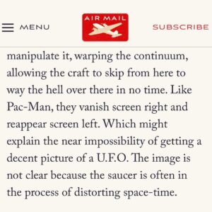 Jeremy Kenyon Lockyer Corbell Instagram - Fascinating UFO article by the great Rich Cohen, written in @AirMailWeekly.

A brave new voice on the UAP beat. Glad to finally hear his thoughts on this enigmatic puzzle 🛸

•••

READ FULL : https://airmail.news/issues/2023-7-15/the-view-from-here

By @Author.RichCohen
•••

“When I told Jeremy Corbell, a documentary filmmaker and U.F.O. savant, my primary beef with alien visitation - space is too big and our lives are too short - he said, 

“No, man. You’ve got it all wrong. They don’t travel across time. They jump through it.”

“According to Corbell, U.A.P.’s are powered by anti-gravity technology, devices that do not propel them across space - that would result in sonic booms, liquefied pilots, and take forever - but manipulate it, warping the continuum, allowing the craft to skip from here to way the hell over there in no time. Like Pac-Man, they vanish screen right and reappear screen left. Which might explain the near impossibility of getting a decent picture of a U.F.O. The image is not clear because the saucer is often in the process of distorting space-time.”