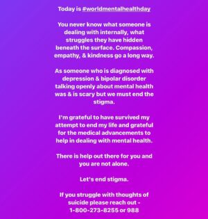Marti Gould Cummings Instagram - Today is #worldmentalhealthday 

You never know what someone is dealing with internally, what struggles they have hidden beneath the surface. Compassion, empathy, & kindness go a long way.

As someone who is diagnosed with depression & bipolar disorder talking openly about mental health was & is scary but we must end the stigma.

I'm grateful to have survived my attempt to end my life and grateful for the medical advancements to help in dealing with mental health.

There is help out there for you and you are not alone.

Let's end stigma.

If you struggle with thoughts of suicide please reach out -  1-800-273-8255 or 988