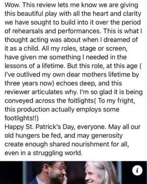 Mimi Kennedy Instagram - Wow. This review lets me know we are giving this beautiful play with all the heart and clarity we have sought to build into it over the period of rehearsals and performances. This is what I thought acting was about when I dreamed of it as a child. All my roles, stage or screen, have given me something I needed in the lessons of a lifetime. But this role, at this age ( I’ve outlived my own dear mothers lifetime by three years now) echoes deep, and this reviewer articulates why. I’m so glad it is being conveyed across the footlights ( To my fright, this production actually employs some footlights!!)
Happy St. Patrick’s Day, everyone. May all our old hungers be fed, and may generosity create enough shared nourishment for all, even in a struggling world.
 ☘️☘️☘️
