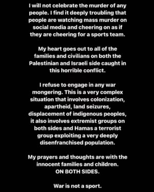 Yasmine Aker Instagram - I will not celebrate the murder of any people. I find it deeply troubling that people are watching mass murder on social media and cheering on as if they are cheering for a sports team.

My heart goes out to all of the families and civilians on both the Palestinian and Israeli side caught in this horrible conflict.

I refuse to engage in any war mongering. This is a very complex situation that involves colonization, apartheid, land seizures, displacement of indigenous peoples, it also involves extremist groups on both sides and Hamas a terrorist group exploiting a very deeply disenfranchised population.

My prayers and thoughts are with the innocent families and children. ON BOTH SIDES.

War is not a sport.

#Palestine #Israel #compassion