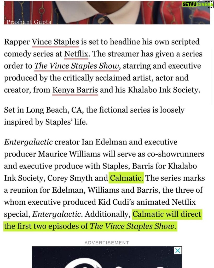 Calmatic Instagram - Proud to officially announce The Vince Staples Show is coming to Netflix. Shout out everybody involved in making this happen, especially Kenya Barris and Corey Smith whom I will be executive producing this project with. Can’t wait to unleash these bizarre and wild true stories that Vince has locked up in his mind. From a random idea pitched via text message to a whole ass series. Super blessed. Expect the unexpected. #1OFAMILLION