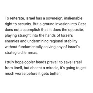 Ian Bremmer Instagram - An Israeli ground incursion into Gaza has been inevitable from the moment Hamas launched its shocking Oct. 7 surprise attack into southern Israel, where it brutally massacred more than 1,400 Israeli citizens and took over 200 to Gaza as hostages, writes @ianbremmer in his latest @gzeromedia column.

“This will be a terrible mistake for Israel, graver even than the one the US committed in Iraq and Afghanistan in response to 9/11. To be clear, I fully understand and share Israel’s desire to destroy the terrorist organization that is Hamas. Israel has every right to defend itself and retaliate against attacks on its citizens. But just because this objective is understandable, legitimate, and desirable, it does not mean it is feasible or strategically wise.”

Read why a large-scale invasion of Gaza is inevitable yet counterproductive, and what the alternative might be at the link in @gzeromedia’s bio.

#Israel #Gaza #Hamas #News #BreakingNews #NewsHeadlines #IsraelHamasWar