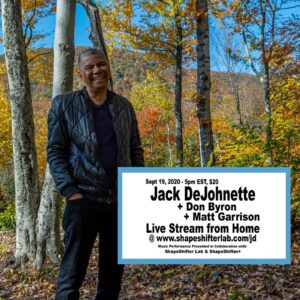 Jack DeJohnette Instagram - PAID LIVE STREAM PERFORMANCE @ the link in the bio!

SATURDAY, SEPTEMBER 19 2020 5PM US EST (NY TIME)

JACK DEJOHNETTE - DRUMS, CYMBALS
DON BYRON - REEDS
MATT GARRISON - BASS, ELECTRONICS

LIVE STREAM ACCESS: $20

PRESENTED BY SHAPESHIFTER LAB & SHAPESHIFTER+ (501c3)

ShapeShifter Lab is taking its live streams on the road and presenting a very important event
from Jack and Lydia DeJohnette’s home. After finding ways to abide by rigorous safety measures we all decided to give it a firm go ahead.

We’re all very excited about making music together again. Furthermore very excited about the possibilities of making this a regular series depending on audience participation.
If you come out in force, we will as well! 

All proceeds from SHAPESHIFTER LAB’S portion of this production will be allocated towards 
SHAPESHIFTER+ (501c3) in order to expand these live stream operations as well as presenting 
more Covid-19 safe presentations at SHAPESHIFTER LAB.