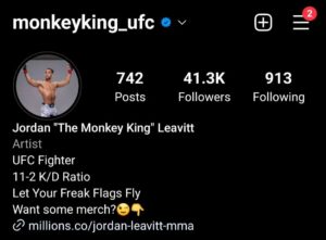 Jordan Leavitt Instagram - Realized this morning that I just passed 41 thousand followers 😳 
That's crazy to me. I've never bought an ad or really tried to grow my fan base by following trends. I know that can sometimes be detrimental to my career! You don't need to tell me 🤣
 More followers looks good when you are negotiating a contract or getting sponsors.🤑

Simply put
More followers = More 💰

Hear me out though, I have the best fans in MMA.  My vibe isn't for everyone and our community is... unorthodox 😂 We've organically and collectively grown something special. It's not the biggest fan base, it never will be. Yes, copying what other fighters are doing could lead to more success. 
But why? I'm happy with what I have. I feel like I can be myself and that social media isn't such a insidious thing in my life.
Will I continue to repell some people? Most definitely! And that's okay 👍 

Freaks, misfits, and weirdos are my people.🤗
Citizens of the Monkey Kingdom 🐵👑
Thank you for the 💛
#monkeykingarmy