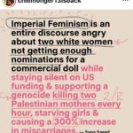 Lady Bunny Instagram – I’ve never seen this described as Imperial feminism. I have seen something similar described as white feminism. As I understand it, that means rooting for an already rich female politician like Hillary Clinton to get a job promotion to president because it will “break the glass ceiling.” Even when she was offering little in terms of higher min wage and affordable healthcare to improve the lot in life of average women. So the focus becomes the career trajectory of one woman rather than solving real problems for most.

As it pertains to the Barbie movie, saying more about an award than you do about the terrible conditions women are undergoing in Gaza at the hands of Western politician is suspect. Palestinians are hard-pressed to get water and food, much less sanitary napkins. They’re being bombed to death and giving birth without anesthesia due to a blockade. Their kids now have missing limbs, and so do some of them. 

Anyone can care about anything they choose to. But isn’t it a little hypocritical to care more for awards to boost rich female celebs than Palestinian women who our tax dollars pay to bomb and who don’t have food, water or anesthesia during childbirth? Barbie movie fans dream that their purchase of a movie ticket took a swipe at the patriarchy when capitalism IS the patriarchy. You watched a doll commercial.