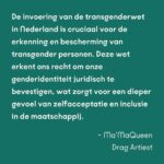 Ma'Ma Queen Instagram - Wie je bent, zeg je zelf! De transwet is van groot belang voor transgender mensen. Maar tot nu toe gaat bijna alle aandacht voor de wet alleen maar over spookbeelden. Daarom willen wij de aandacht terugbrengen naar waar het écht om gaat: veiligheid, vrijheid en steun aan de trans community. De hele maand spreken bekende en onbekende trans mensen over het belang van de wet voor onze gemeenschap. En ook onze bondgenoten spreken zich uit! Samen willen wij laten zien dat deze wet hard nodig is. Vandaag aan het woord: Drag Icon Ma’MaQueen @iammamaqueen strafrechtadvocaat Zahra Boufadiss @advocaatboef en Trans Pride Walk deelnemer Finn. Lees hier wat zij zeggen: “De invoering van de transgenderwet in Nederland is cruciaal voor de erkenning en bescherming van transgender personen. Deze wet erkent ons recht om onze genderidentiteit juridisch te bevestigen, wat zorgt voor een dieper gevoel van zelfacceptatie en inclusie in de maatschappij. Het vereenvoudigd toegang tot medische zorg en maakt het dagelijks leven makkelijker door het verminderen van discriminatie en stigmatisering. Bovendien helpt deze wet om een bredere maatschappelijke acceptatie te bevorderen, waardoor transgender personen zich eindelijk volledig kunnen ontplooien en hun authentieke zelf kunnen zijn.” - Ma’MaQueen, drag artiest “Vroeger konden trans personen de gang van hun leven amper zelf bepalen. Sindsdien is gelukkig vooruitgang geboekt, maar we zijn er nog niet. Wanneer trans personen niet meer van artsen en deskundigenverklaringen afhankelijk zijn, krijgen zij hun autonomie terug. Daarom is deze wet van groot belang voor hun vrijheid en zelfbeschikking. Zij kunnen zelf het beste bepalen wie zij zijn. Net als jij en ik.” - Zahra Boufadiss, strafrechtadvocaat Jebbink Soeteman Advocaten. Foto: David Jelgersma “Voor mij is het belangrijk dat de zeggenschap over trans mensen hun levens terugkomt bij de mensen die trans zijn, in plaats van bij de mensen die de regels maken. Als we dat meer terug kunnen brengen naar de mensen waar het daadwerkelijk om gaat, dan zal dat veel oplossen en heel veel verdriet schelen bij een hele hoop trans mensen." Finn, deelnemer Trans Pride Walk