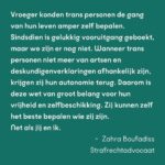 Ma'Ma Queen Instagram - Wie je bent, zeg je zelf! De transwet is van groot belang voor transgender mensen. Maar tot nu toe gaat bijna alle aandacht voor de wet alleen maar over spookbeelden. Daarom willen wij de aandacht terugbrengen naar waar het écht om gaat: veiligheid, vrijheid en steun aan de trans community. De hele maand spreken bekende en onbekende trans mensen over het belang van de wet voor onze gemeenschap. En ook onze bondgenoten spreken zich uit! Samen willen wij laten zien dat deze wet hard nodig is. Vandaag aan het woord: Drag Icon Ma’MaQueen @iammamaqueen strafrechtadvocaat Zahra Boufadiss @advocaatboef en Trans Pride Walk deelnemer Finn. Lees hier wat zij zeggen: “De invoering van de transgenderwet in Nederland is cruciaal voor de erkenning en bescherming van transgender personen. Deze wet erkent ons recht om onze genderidentiteit juridisch te bevestigen, wat zorgt voor een dieper gevoel van zelfacceptatie en inclusie in de maatschappij. Het vereenvoudigd toegang tot medische zorg en maakt het dagelijks leven makkelijker door het verminderen van discriminatie en stigmatisering. Bovendien helpt deze wet om een bredere maatschappelijke acceptatie te bevorderen, waardoor transgender personen zich eindelijk volledig kunnen ontplooien en hun authentieke zelf kunnen zijn.” - Ma’MaQueen, drag artiest “Vroeger konden trans personen de gang van hun leven amper zelf bepalen. Sindsdien is gelukkig vooruitgang geboekt, maar we zijn er nog niet. Wanneer trans personen niet meer van artsen en deskundigenverklaringen afhankelijk zijn, krijgen zij hun autonomie terug. Daarom is deze wet van groot belang voor hun vrijheid en zelfbeschikking. Zij kunnen zelf het beste bepalen wie zij zijn. Net als jij en ik.” - Zahra Boufadiss, strafrechtadvocaat Jebbink Soeteman Advocaten. Foto: David Jelgersma “Voor mij is het belangrijk dat de zeggenschap over trans mensen hun levens terugkomt bij de mensen die trans zijn, in plaats van bij de mensen die de regels maken. Als we dat meer terug kunnen brengen naar de mensen waar het daadwerkelijk om gaat, dan zal dat veel oplossen en heel veel verdriet schelen bij een hele hoop trans mensen." Finn, deelnemer Trans Pride Walk