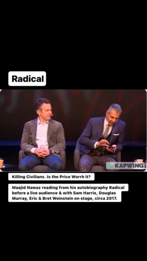 Maajid Nawaz Instagram - Killing Civilians. Is the Price Worth it?
Old video of Maajid Nawaz reading from his autobiography Radical before a live audience & with Sam Harris, Douglas Murray, Eric & Bret Weinstein on stage. Maajid begins here with an intro:
 “This is me, in character, right, so please don’t get scared...”