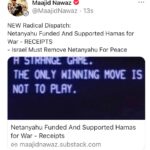 Maajid Nawaz Instagram – NEW Radical Dispatch:
Netanyahu Funded And Supported Hamas for War – RECEIPTS 
Israel Must Remove Netanyahu For Peace

“Israelis are at this very moment rallying to war behind the very man, and his government, who have in fact been funding and supporting the terrorist group Hamas.”