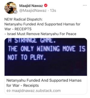 Maajid Nawaz Instagram - NEW Radical Dispatch:
Netanyahu Funded And Supported Hamas for War - RECEIPTS 
Israel Must Remove Netanyahu For Peace

“Israelis are at this very moment rallying to war behind the very man, and his government, who have in fact been funding and supporting the terrorist group Hamas.”