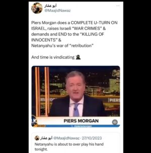 Maajid Nawaz Instagram - Piers Morgan does a COMPLETE U-TURN ON ISRAEL, raises Israeli “WAR CRIMES” & demands and END to the “KILLING OF INNOCENTS” & Netanyahu’s war of “retribution” 
And time is vindicating 🥷
(See my Stories for link to video clip)