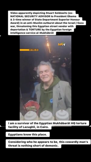 Maajid Nawaz Instagram - Video apparently depicting Stuart Seldowitz (ex-NATIONAL SECURITY ADVISOR to President Obama & 3-time winner of State Department Superior Honour Award) in an anti-Muslim outburst over the Israel / Gaza war, threatening Egyptian street vendor with deportation & TORTURE by the Mukhābrāt. I am a survivor of the Egyptian Mukhābarāt HQ torture facility of Lazughli, in Cairo. Egyptians know this place. Considering who he appears to be, this cowardly man’s threat is nothing short of demonic.