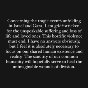 Mark Ruffalo Instagram - Concerning the tragic events unfolding in Israel and Gaza, I am grief-stricken for the unspeakable suffering and loss of life and loved ones. This horrific violence must end. I have no answers obviously, but I feel it is absolutely necessary to focus on our shared human existence and reality. The sanctity of our common humanity will hopefully serve to heal the unimaginable wounds of division.