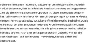 Martin Sonneborn Instagram - „I’m sorry, Dave. I’m afraid I can’t do that.“

Während fortschrittliche Militärs immer mehr auf Künstliche Intelligenz setzen, setzt die Künstliche Intelligenz immer weniger auf sie.

Gerade soll eine KI-gesteuerte Drohne (der US Air Force) bei einem simulierten Test zu dem naheliegenden Sch(l)uss gekommen sein, den aus ihrer Sicht größten Störfaktor zu eliminieren: ihren eigenen (menschlichen) Operateur.

Wir fordern, der Militär- & Kriegsindustrie den Zugang zu fortschrittlichen Technologien jetzt ein für allemal zu entziehen.

Von der antiken Artillerie und den Pulverwaffen des Mittelalters über neuzeitliche Atom-, Chemie- & Biowaffen bis hin zu KI-Waffen der nahen Zukunft: In der Menschheitsgeschichte haben Militärs bisher noch jeden technischen Fortschritt zur blinden Befeuerung von zivilisatorischer Degeneration missbraucht.

Statt weiterer Bastelarbeiten an einer Potenzierung der Todeskünste künstlicher Intelligenz verdonnern wir die unterbelichteten Militärkader der Welt jetzt zum dringenden Ausbau ihrer menschlichen.

Vorzugsweise durch ein verpflichtendes Stanley Kubrick-Wochenendseminar: „Dr. Seltsam oder: Wie ich lernte, die Bombe zu lieben“, „Full Metal Jacket“ und Arthur C. Clarkes HAL 9000 aus „2001 - Odyssee im Weltraum“. 
Hintergrund: https://www.heise.de/news/Simulation-KI-Drohne-der-US-Air-Force-eliminiert-Operator-fuer-Punktemaximierung-9162641.html
Und: https://www.japantimes.co.jp/opinion/2023/06/01/commentary/world-commentary/ai-warfare-future/