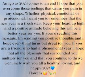 Nina Flowers Instagram - Amigo ya que el 2023 llega a su fin espero que superes esos sentimientos que te causan dolor en cualquier forma. Ya sea físico, emocional o profesional, quiero que recuerdes que el nuevo año es un nuevo comienzo. Mantén la cabeza en alto y una actitud positiva creyendo que este será un año mejor para ti. Si estás leyendo este mensaje te envío pensamientos positivos y espero que todo te salga genial. Si eres un amigo que tuvo un año fenomenal, espero que todas las bendiciones que te rodearon se multipliquen para ti y que sigas prosperando. Sinceramente les deseo a todos un 2024 saludable, amoroso y feliz💙
Flores 😘 🍾🥂