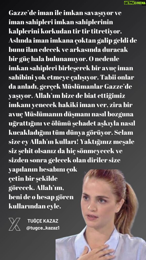 Tuğçe Kazaz Instagram - In Gaza, faith and means are at war, and those who have faith make the hearts of those who have means tremble with fear. In fact, faith has already triumphed over means, but there is still no power to proclaim it and stand behind it. Therefore, the people of means join forces and try to destroy a handful of believers. Of course, they have realized that the true Muslims live in Gaza. O Allah, give us the true faith to defeat the means to which we pledge allegiance, because the whole world sees how a handful of Muslims defeat the enemy and embrace death with the love of martyrdom. Peace be upon you, servants of Allah! The torch you have lit will never be extinguished even if you are martyred, and the living who will come after you will have to pay for what was done to you in a tough way. Oh Allah, who sees me in that account of your servants. #gaza #gazze #gazaunderattack #freepalestine #gazagenocide #muslim #islam #tuğçekazaz #tugcekazaz #turkiye #turkey #reels #keşfet