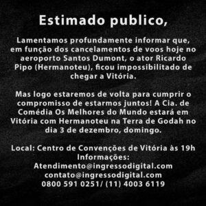 Welder Rodrigues Instagram - Estimado publico,

Lamentamos profundamente informar que,  em função dos cancelamentos de voos hoje no aeroporto Santos Dumont, o ator Ricardo Pipo (Hermanoteu), ficou impossibilitado de chegar a Vitória.

Mas logo estaremos de volta para cumprir o compromisso de estarmos juntos! A Cia. de Comédia Os Melhores do Mundo estará em Vitória com Hermanoteu na Terra de Godah no dia 3 de dezembro, domingo.

Local: Centro de Convenções de Vitória às 19h
Informações:
Atendimento@ingressodigital.com
contato@ingressodigital.com
0800 591 0251/ (11) 4003 6119 @ingressodigitaloficial