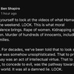 Ben Shapiro Instagram - Force yourself to look at the videos of what Hamas did over the weekend. LOOK. This is what moral equivalence brings. Rape of women. Kidnapping of children. Murder of hundreds of innocents, including full families. LOOK. For decades, we’ve been told that to look evil in its face was somehow unsophisticated. That to pretend evil away was an act of intellectual virtue. That to cater to evil, to concede to evil, was the pathway toward a better world. It was all a damned lie. LOOK.