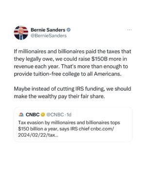Bernie Sanders Instagram - If millionaires and billionaires paid the taxes that they legally owe, we could raise $150B more in revenue each year. That’s more than enough to provide tuition-free college to all Americans.

Maybe instead of cutting IRS funding, we should make the wealthy pay their fair share.

https://www.cnbc.com/amp/2024/02/22/tax-evasion-by-wealthiest-americans-tops-150-billion-a-year-irs.html