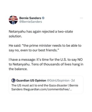 Bernie Sanders Instagram - Netanyahu has again rejected a two-state solution. 

He said: “the prime minister needs to be able to say no, even to our best friends.”

I have a message: it’s time for the U.S. to say NO to Netanyahu. Tens of thousands of lives hang in the balance.

Read the full op-ed here: https://amp.theguardian.com/commentisfree/2024/jan/27/the-us-must-act-to-end-the-gaza-disaster