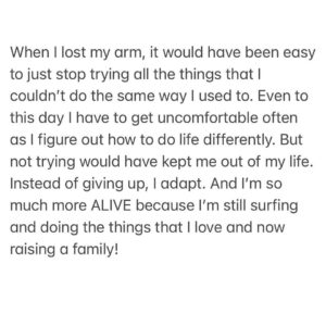 Bethany Hamilton Instagram - It takes courage to adapt when challenges and change come our way. 

When I lost my arm, it would have been easy to just stop trying all the things that I couldn’t do the same way I used to. Even to this day I have to get uncomfortable often as I figure out how to do life differently. But not trying would have kept me out of my life. Instead of giving up, I adapt. And I’m so much more ALIVE because I’m still surfing and doing the things that I love and now raising a family! 

It takes courage to do the hard things, to step outside of your comfort zone and to overcome the challenges… Be willing to try!

#adapt #unstoppable #liveunstoppable