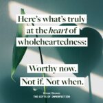 Brené Brown Instagram - So many of us have been handed down, or unknowingly allowed, or knowingly created a long, long list of worthiness prerequisites, a list of I’ll-be-worthy-whens. But here’s the truth of the matter: We are worthy of love and belonging now. Right this minute. As is.