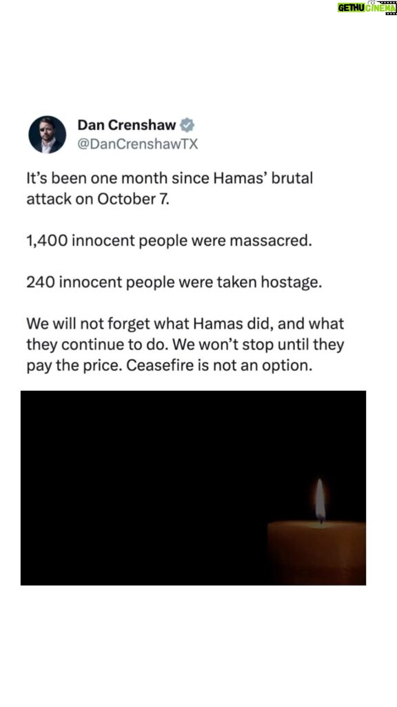 Dan Crenshaw Instagram - Every time you call for a ceasefire, you condone the atrocities of Hamas. The reality is Hamas will use a ceasefire to rearm and plan their next attack. Don’t forget, there was a ceasefire in place after the 2021 conflict - then on October 7th Hamas broke it when they raped, murdered, and violently terrorized hundreds of Israeli women and children. There is only one option with war crimes like these: complete destruction of Hamas. Israel isn’t going to forgive or forget, and I can’t blame them.