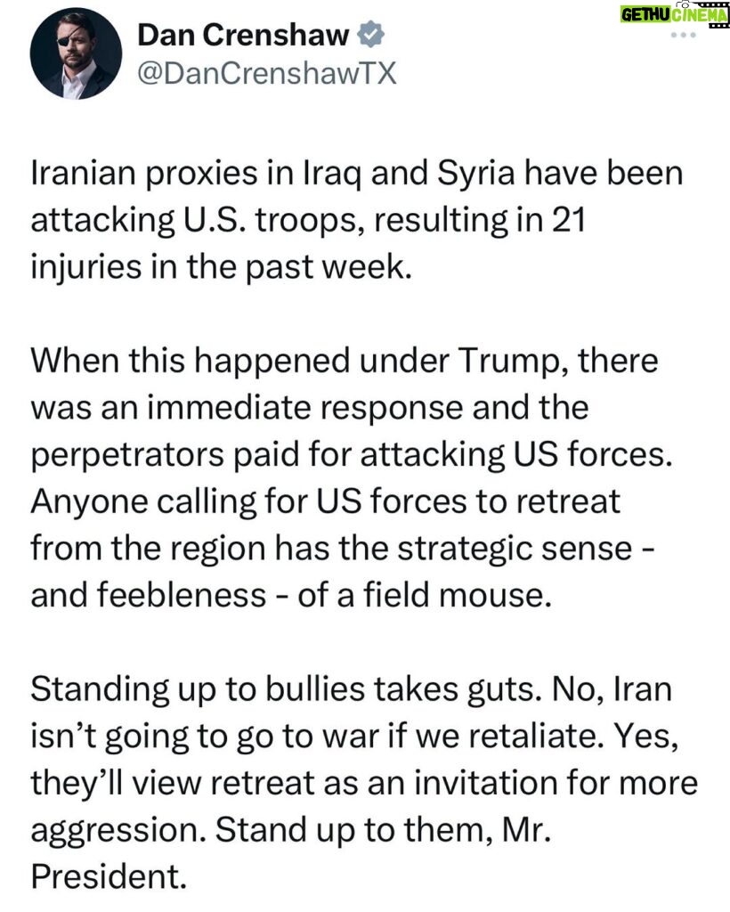 Dan Crenshaw Instagram - If you attack US forces, you should pay the price. Swift and aggressive action deters further attacks. Sometimes that simple fact needs to be spelled out. You don’t need to bomb Tehran to retaliate. I know too many people illogically believe there’s only two options: do nothing or do everything. There’s a lot of options in the middle. So spare me your hyperventilating about “war mongering” please.