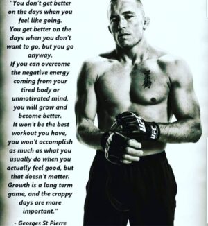 Georges St-Pierre Instagram - “You don’t get better on the days when you feel like going.
You get better on the days when you don’t want to go, but you go anyway.
If you can overcome the negative energy coming from your tired body or
unmotivated mind, you will grow and become better.
It won’t be the best workout you have, you won’t accomplish as much as what you usually do when you actually feel good, but that doesn’t matter.
Growth is a long term game, and the crappy days are more important.”
- Georges St-Pierre
