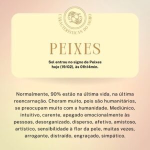 Márcia Fernandes Instagram - ♓ Sol entrou em Peixes hoje, 19/02, às 01h14min ♓

👉 Décimo segundo signo do Zodíaco: rege a casa do subconsciente e carma.
👉 Elemento: Água.
👉 Planeta: Netuno.
👉 Cor: azul e branco.
👉 Pedras: Água Marinha e Pérola.
👉 Metal: prata.
👉 Flor: rosa branca.
👉 Erva: alfazema.
👉 Dias da semana: segunda-feira e sábado.

No amor: É um dos signos mais românticos, não gosta de cobranças, por isso demora muito a se estabilizar na vida afetiva. Pegajoso, dependente e leal. Busca parceiros que têm dinheiro, mas antes disso, afinidade espiritual. É o signo que menos casa.

No trabalho: São lerdos, sem muito foco e acabam perdendo muito tempo. São distraídos, perdem detalhes importantes ou não acabam priorizando o que é urgência. Preferem trabalhar em grupo e fazer o lado social ou administrativo. Não gostam de burocracia, acabam se dando melhor nos trabalhos que possam envolver arte e espiritualidade (Reikiano, Psicólogo, Psiquiatra etc). Eles gostam de ajudar as pessoas.

No dinheiro: Não são econômicos, gastam e não se preocupam em guardar, pois não são apegados ao dinheiro, vivem com pouco e são felizes. Não são dados ao luxo e ostentação. Apesar de ser interesseiro (“não dá ponto sem nó!”), eles dividem tudo o que tem. São humanitários e pessoas do bem!

Na família: É um signo muito ligado a família e seu lar é seu porto seguro. Busca sempre estar rodeado e não gosta de solidão, embora seja um pouco melancólico.

A Criança de: A criança de Peixes é tímida e gosta de brincadeiras com água. Muito suscetível energeticamente, capta as oscilações negativas ao redor e por isso, tende a ter baixa vitalidade.

Nas amizades: São muito fieis e excelentes ouvintes. Gostam de passar horas ao lado dos amigos e não tem noção de tempo. Se precisar deles a qualquer hora estarão disponíveis.

Nos estudos: Têm um pouco de preguiça e gostam de resumir ou cortar caminho. Não retém muito na memória e são desconcentrados, pois sonham demais e a mente é avoada.

Na saúde: São propensos a problemas nos pés e a intoxicações.