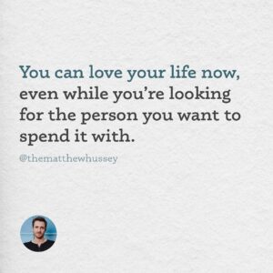 Matthew Hussey Instagram - It’s fine to want to find someone. But focus daily on falling deeper in love with the life already going on around you. 

And if you feel alone, or like there’s something wrong with you because you haven’t found anybody, remember that today, all over the world, there are incredible people who are still single, or whose relationship just ended, and find themselves in the exact same position as you. If you are still looking, you are in wonderful company.