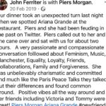 Piers Morgan Instagram - 4yrs ago today, I lost my manager and great friend, John Ferriter. This was one of the last dinners we had together in LA, five months earlier, and it was a typical John night.. crazy stuff like this random encounter with @arianagrande just always seemed to happen whenever we met up. It was one of my favourite nights with him and we laughed all the way home afterwards. I’ve never replaced him as manager because it turned out he really was irreplaceable. RIP mate, I miss you.