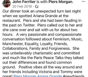 Piers Morgan Instagram - 4yrs ago today, I lost my manager and great friend, John Ferriter. This was one of the last dinners we had together in LA, five months earlier, and it was a typical John night.. crazy stuff like this random encounter with @arianagrande just always seemed to happen whenever we met up. It was one of my favourite nights with him and we laughed all the way home afterwards. I’ve never replaced him as manager because it turned out he really was irreplaceable. RIP mate, I miss you.