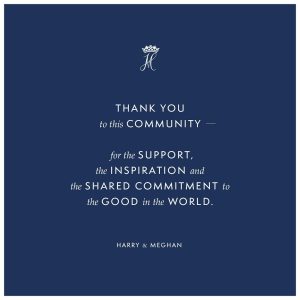 Prince Harry, Duke of Sussex Instagram - As we can all feel, the world at this moment seems extraordinarily fragile. Yet we are confident that every human being has the potential and opportunity to make a difference—as seen now across the globe, in our families, our communities and those on the front line—together we can lift each other up to realise the fullness of that promise.

What’s most important right now is the health and wellbeing of everyone across the globe and finding solutions for the many issues that have presented themselves as a result of this pandemic.

As we all find the part we are to play in this global shift and changing of habits, we are focusing this new chapter to understand how we can best contribute.

While you may not see us here, the work continues.

Thank you to this community - for the support, the inspiration and the shared commitment to the good in the world. We look forward to reconnecting with you soon. You’ve been great!

Until then, please take good care of yourselves, and of one another.

Harry and Meghan