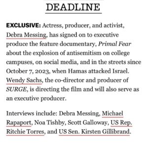 Debra Messing Instagram - I am so honored to be working with the celebrated documentarian @wsachs on PRIMAL FEAR. It is a documentary that explores the explosion of antisemitism in the aftermath of the October 7th massacre on college campuses, in social media, in the streets; the silence and denialism, the ignoring of the sexual assaults and mutilations inflicted by Hamas terrorists by feminist and human rights organizations. The film unpacks antisemitism to explain how it has shape-shifted over the millenia. 

Interviews will include jewish activists like @noatisby,  @profgalloway , @ritchietorresny15  @kirstengillibrand , and @michaelrapaport among others. 

Storytelling-with facts-is powerful. It’s my hope that this film will help educate, activate, and heal everyone touched by this inflection point. That hearts can be opened, and all of our humanity can be celebrated. 

More to come…

#documentary #antisemitism #socialmedia #college campuses #storytelling