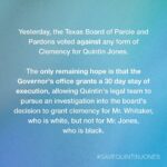 Sarah Paulson Instagram - PLEASE AMPLIFY EVERYWHERE. Quintin Jones is scheduled to be executed tonight, May 19th, in Texas. We have only hours to try and get Texas Governor Greg Abbott to grant a 30 day Stay of Execution so that Quintin's legal team can continue the work of trying to save his life.

He, and tens of thousands of people across the country, are pleading for a reduction in his sentence, from death to life in prison. Yesterday the Texas Board of Pardons and Paroles voted against granting him this clemency. In 2018, the board recommended such clemency for Thomas Whitaker, a white man, who's plea for clemency was very similar to Quin's, who is Black. This raises concerns that the Board's decision was racially biased, warranting an investigation into their process.

Ways you can help:
Call the Governor's office and ask he grant the 30 day stay using the numbers at gov.texas.gov/contact
Tag @govabbott and ask he grant the 30 day stay, use the hashtag #savequintinjones
Raise awareness by sharing this post and info
Sign the petition at bit.ly/savequin
Learn more about Quintin's case at clemencyforquin.com link in bio