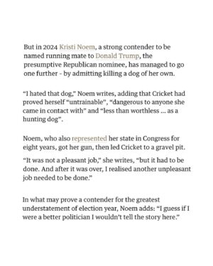 Ana Navarro Instagram - Jesus f’ing Christ.
When I heard about this today, I swear I thought it was made-up.
But alas, it is true.
Kristi Noem -reportedly on Trump’s short-list for VP- wrote in her soon to be published book that she shot and killed her puppy because she was untrainable. 

Think about it. What kind of heartless monster kills a puppy. And what kind of person thinks the behavior is so justified and normal that she fucking writes about it? 

Gross. Cruel. Disgusting.