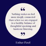 Esther Perel Instagram - Sharing stories, needs, desires, or grievances— there's a powerful connection in the balance between speaking thoughtfully and listening intently. Click the link in my bio for a refresher on the Six Essential Practices to enhance your listening skills in relationships.