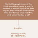 Esther Perel Instagram - An exclusive episode of “Where Should We Begin?” featuring the incomparable @iraglass is now live on Apple Podcasts subscription! Join us as we dive deep into Ira’s extraordinary journey, exploring his personal life and career like never before. From asking the toughest questions to countless guests over the years to now asking one important question to himself, “Is this It?” Tune in through the link in my bio for an episode that is full of introspection and storytelling.