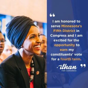Ilhan Omar Instagram - I am honored to serve Minnesota’s Fifth District in Congress and I am excited for the opportunity to earn my constituents' vote for a fourth term. Since being elected to Congress, I am proud of the work I have done to defend and advocate for women’s rights, address the climate crisis, center human rights in our foreign policy, and protect our democracy and voting rights. My team has helped thousands of constituents restore Social Security benefits, expedite passports, reunite families, restore health insurance, and so much more. 

But the work is not over. All of the issues and rights my constituents and I care about most are under attack, and I will not back down in protecting them. I am an organizer who believes that organized people will always beat organized money, and I am excited to announce a talented and experienced team that will lead our organizing efforts this year.

I hope you will commit to caucus on February 27th. For information on how to get involved in my campaign, go to www.mobilize.us/ilhanomar/