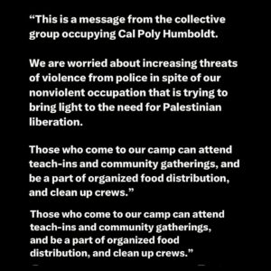 Indya Moore Instagram - Demand Cal Poly Humboldt president and administration stand down! 

☎️ 707.826.3311 & 562.951.4000
📧 mailto:president@humboldt.edu & csu-chancellor@calstate.edu

Cal Poly Humboldt Student Response to Admin Escalation 

We are disappointed to receive an email from campus administration announcing a “hard close” of campus. Allowing only those with permission to enter campus at this time. Anyone on campus is subject to citation or arrest. 

Police were present at the time the email went out, setting up concrete barriers at all campus entrances. Students living on campus are restricted to their dorms and residential areas. 

We have and remain to be a peaceful protest. In negotiations with administration yesterday we were given the impression that negotiations would continue however, they have recently informed us that they refuse to negotiate further. 

We are concerned for the potential of police escalation at this time. We showed good faith in our negotiations and deescalation yesterday by reopening Siemens Hall. Administration has not kept their end of the agreement. 

We love and care for our community and continue to stand in solidarity with other campuses for a free Palestine. 

Shame on administration for silencing the free speech of our brave students. 

We, as ever, are not afraid.