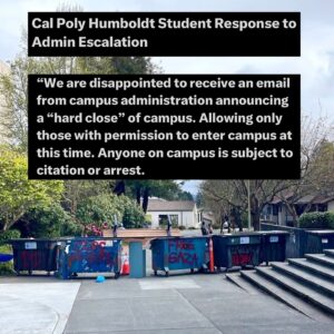 Indya Moore Instagram - Demand Cal Poly Humboldt president and administration stand down! 

☎️ 707.826.3311 & 562.951.4000
📧 mailto:president@humboldt.edu & csu-chancellor@calstate.edu

Cal Poly Humboldt Student Response to Admin Escalation 

We are disappointed to receive an email from campus administration announcing a “hard close” of campus. Allowing only those with permission to enter campus at this time. Anyone on campus is subject to citation or arrest. 

Police were present at the time the email went out, setting up concrete barriers at all campus entrances. Students living on campus are restricted to their dorms and residential areas. 

We have and remain to be a peaceful protest. In negotiations with administration yesterday we were given the impression that negotiations would continue however, they have recently informed us that they refuse to negotiate further. 

We are concerned for the potential of police escalation at this time. We showed good faith in our negotiations and deescalation yesterday by reopening Siemens Hall. Administration has not kept their end of the agreement. 

We love and care for our community and continue to stand in solidarity with other campuses for a free Palestine. 

Shame on administration for silencing the free speech of our brave students. 

We, as ever, are not afraid.