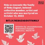 Indya Moore Instagram – join @themuseummuseum @palestinianfeministcollective and @incite_paliforce // a contingent unified in our URGENT CALL FOR DONATIONS. 

We are working towards evacuating the family of our irreplaceable collective member Heba Zagout. She was killed and became a martyr on October 13th, but her family has the chance to escape meeting the same fate. 

Use this link https://bit.ly/hebazagoutfamily also found in our bio or the QR code to access the GoFundMe for this family who is incredibly dear to us. 

Please share widely, as any contribution leaves a big impact, and time is of the essence.

SLIDES 1 & 2 offer information about this initiative, with link and QR code to the GFM for easy access

SLIDE 3 reminds us of this family’s story

SLIDE 4 features a non-exhaustive list of the organizations that have endorsed and supported this endeavor